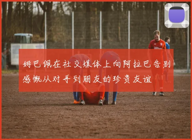 姆巴佩在社交媒体上向阿拉巴告别感慨从对手到朋友的珍贵友谊