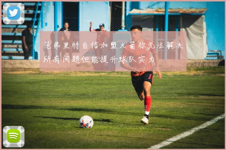 范弗里特自信加盟火箭称无法解决所有问题但能提升球队实力