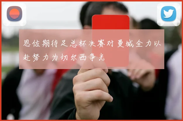 恩佐期待足总杯决赛对曼城全力以赴努力为切尔西争光