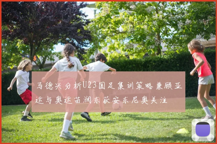 马德兴分析U23国足集训策略兼顾亚运与奥运苗润东获安东尼奥关注