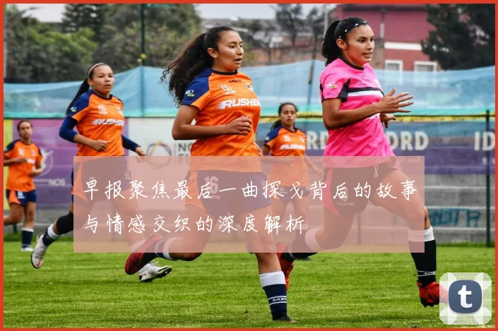早报聚焦最后一曲探戈背后的故事与情感交织的深度解析