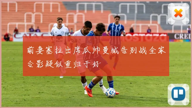 前妻塞拉出席瓜帅曼城告别战全家合影疑似重归于好