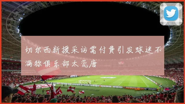 切尔西新援采访需付费引发球迷不满称俱乐部太荒唐