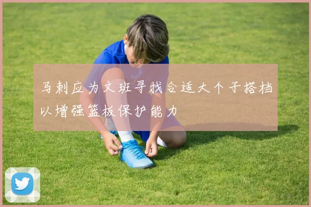 马刺应为文班寻找合适大个子搭档以增强篮板保护能力